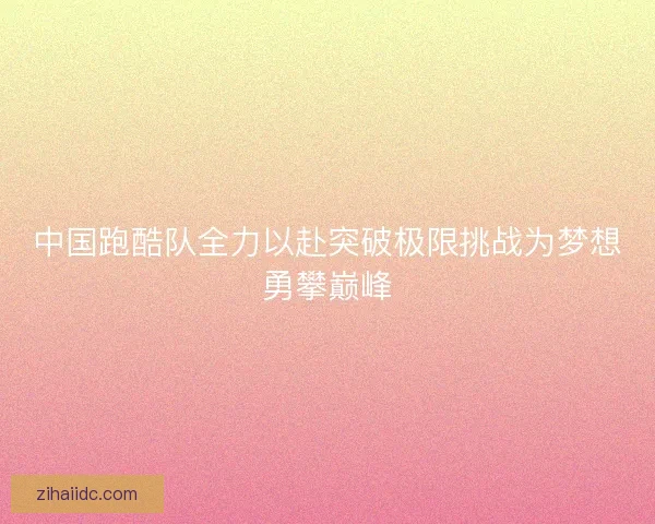 中国跑酷队全力以赴突破极限挑战为梦想勇攀巅峰