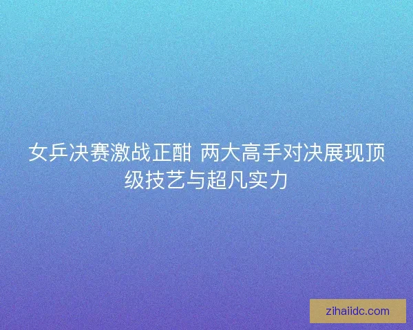 女乒决赛激战正酣 两大高手对决展现顶级技艺与超凡实力