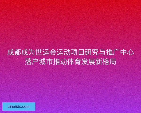 成都成为世运会运动项目研究与推广中心落户城市推动体育发展新格局