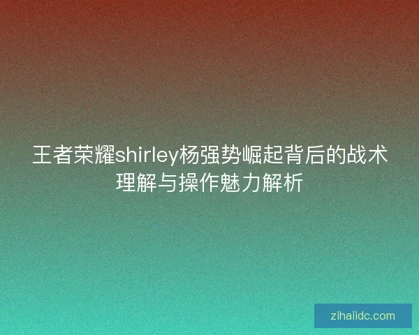王者荣耀shirley杨强势崛起背后的战术理解与操作魅力解析