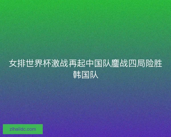 女排世界杯激战再起中国队鏖战四局险胜韩国队