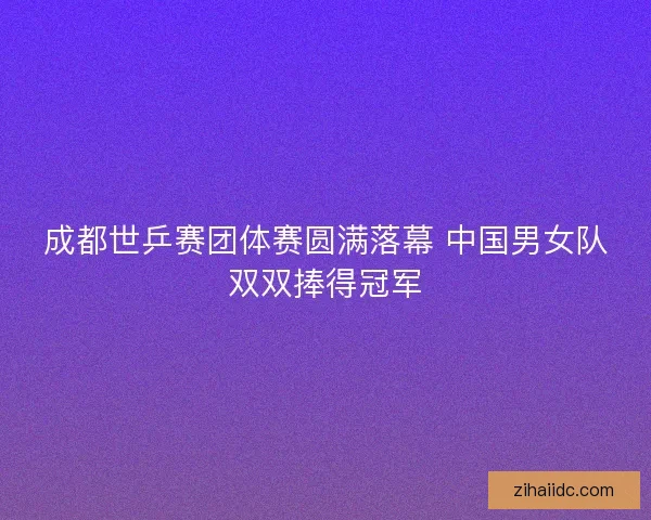 成都世乒赛团体赛圆满落幕 中国男女队双双捧得冠军