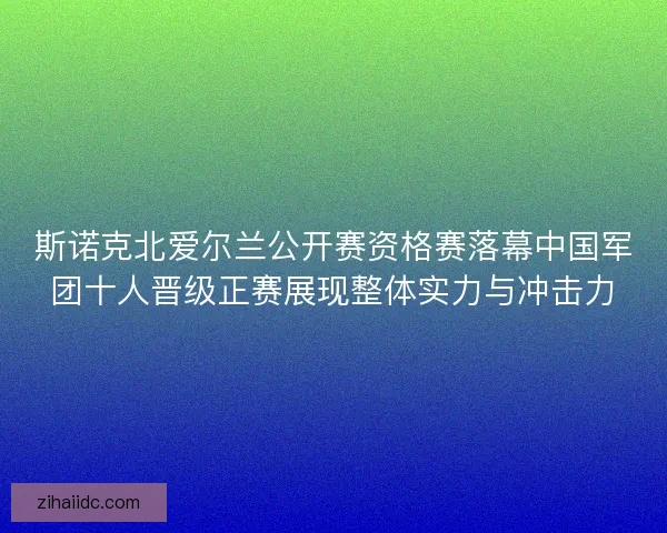 斯诺克北爱尔兰公开赛资格赛落幕中国军团十人晋级正赛展现整体实力与冲击力