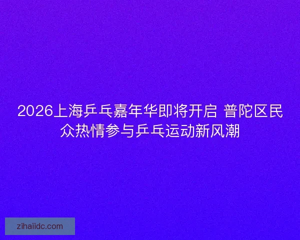2026上海乒乓嘉年华即将开启 普陀区民众热情参与乒乓运动新风潮 2026上海乒乓嘉年华即将开启 普陀区民众热情参与乒乓运动新风潮