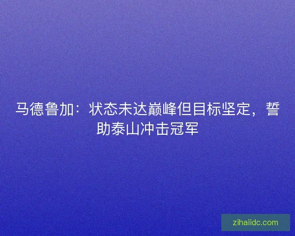 马德鲁加:状态未达巅峰但目标坚定,誓助泰山冲击冠军 马德鲁加:状态未达巅峰但目标坚定,誓助泰山冲击冠军