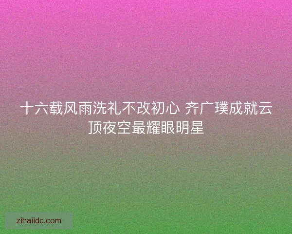 十六载风雨洗礼不改初心 齐广璞成就云顶夜空最耀眼明星