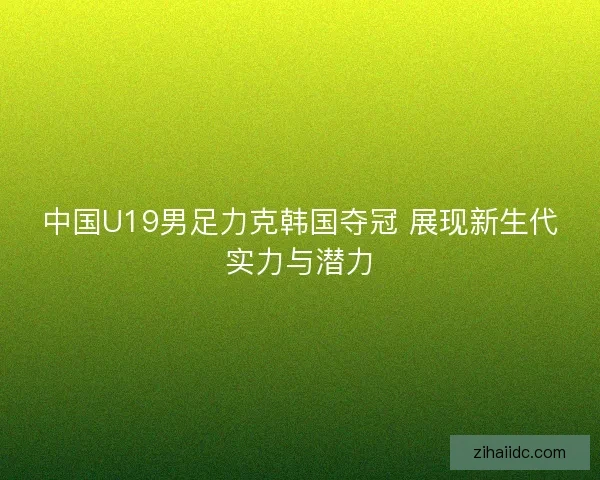 中国U19男足力克韩国夺冠 展现新生代实力与潜力