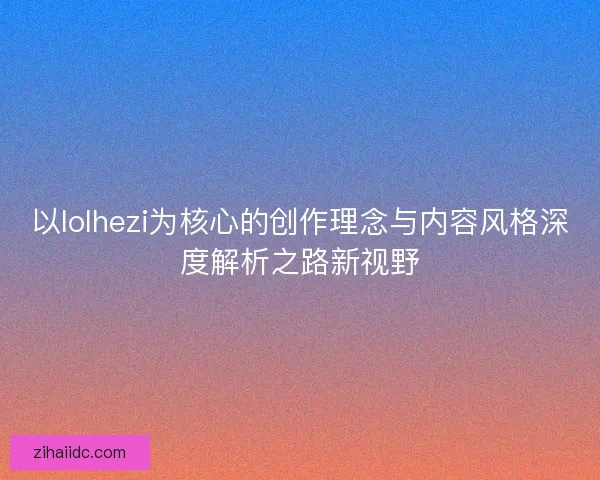以lolhezi为核心的创作理念与内容风格深度解析之路新视野 以lolhezi为核心的创作理念与内容风格深度解析之路新视野