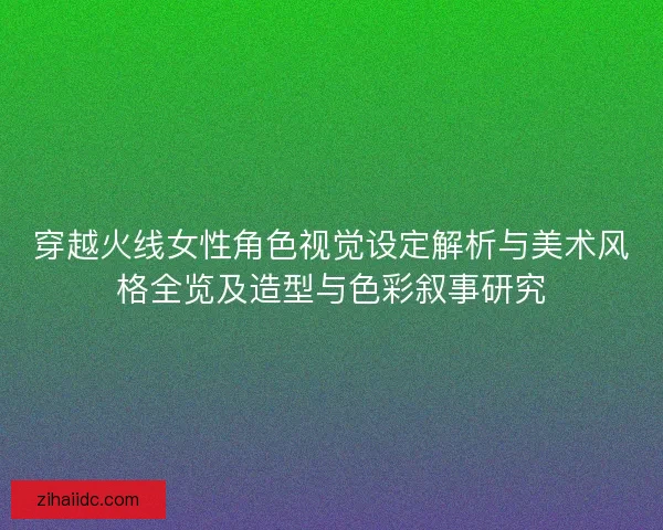 穿越火线女性角色视觉设定解析与美术风格全览及造型与色彩叙事研究 穿越火线女性角色视觉设定解析与美术风格全览及造型与色彩叙事研究