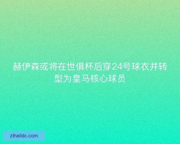 赫伊森或将在世俱杯后穿24号球衣并转型为皇马核心球员
