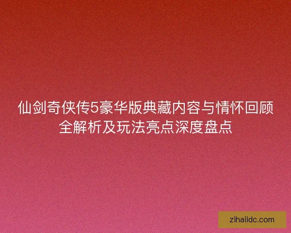 仙剑奇侠传5豪华版典藏内容与情怀回顾全解析及玩法亮点深度盘点