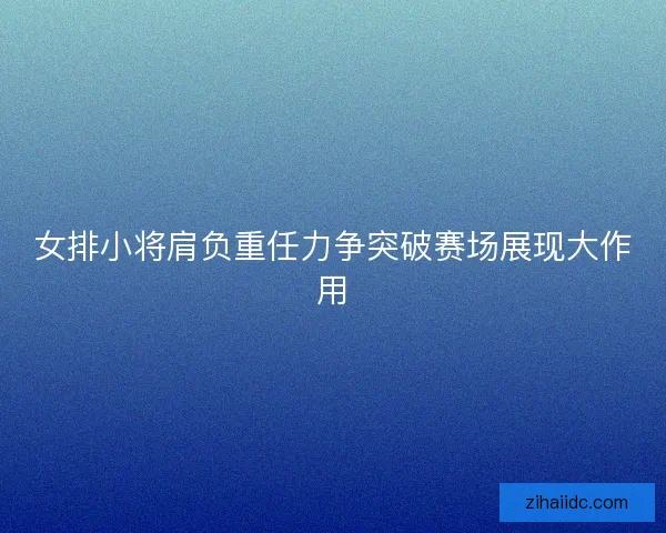 女排小将肩负重任力争突破赛场展现大作用